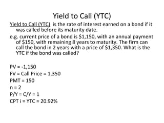 Yield to Call (YTC)
Yield to Call (YTC) is the rate of interest earned on a bond if it
was called before its maturity date.
e.g. current price of a bond is $1,150, with an annual payment
of $150, with remaining 8 years to maturity. The firm can
call the bond in 2 years with a price of $1,350. What is the
YTC if the bond was called?
PV = -1,150
FV = Call Price = 1,350
PMT = 150
n = 2
P/Y = C/Y = 1
CPT i = YTC = 20.92%
 