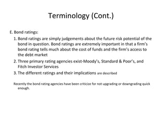 Terminology (Cont.)
E. Bond ratings:
1. Bond ratings are simply judgements about the future risk potential of the
bond in question. Bond ratings are extremely important in that a firm’s
bond rating tells much about the cost of funds and the firm’s access to
the debt market
2. Three primary rating agencies exist-Moody’s, Standard & Poor’s, and
Fitch Investor Services
3. The different ratings and their implications are described
Recently the bond rating agencies have been criticize for not upgrading or downgrading quick
enough.
 
