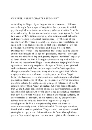 CHAPTER 5 BRIEF CHAPTER SUMMARY
According to Piaget, by acting on the environment, children
move through four stages of cognitive development in which
psychological structures, or schemes, achieve a better fit with
external reality. In the sensorimotor stage, these spans the first
two years of life, infants make strides in intentional behavior
and understanding of object permanence. By the end of the
second year, they become capable of mental representation, as
seen in their sudden solutions to problems, mastery of object
permanence, deferred imitation, and make-believe play.
Displaced reference—the realization that words can be used to
cue mental images of things not physically present—emerges
around the first birthday and greatly expands toddlers’ capacity
to learn about the world through communicating with others.
Follow-up research on Piaget’s sensorimotor stage yields broad
agreement that many cognitive changes of infancy are gradual
and continuous and that various aspects of infant cognition
change unevenly. However, many studies suggest that infants
display a wide array of understandings earlier than Piaget
believed. Secondary circular reactions, understanding of object
properties, first signs of object permanence, deferred imitation,
problem solving by analogy, and displaced reference of words
emerge earlier than Piaget expected. Whereas Piaget thought
that young babies constructed all mental representations out of
sensorimotor activity, the core knowledge perspective maintains
that babies are born with a set of innate knowledge systems, or
core domains of thought. These permit a ready grasp of new,
related information and therefore support early, rapid
development. Information-processing theorists want to
determine exactly what individuals of different ages do when
faced with a task or problem. They assume that we use mental
strategies to operate on information as it flows through three
parts of the mental system: the sensory register, the short-term
 