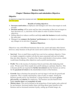 Business Studies
Chapter 5 Business Objectives and stakeholders Objectives
Objective
An objective is a target that a business sets itself. The target may be short term (one year) or long
term (five years).
Benefits of setting objectives
 Increases motivation as employees and managers now have clear targets to work
towards.
 Decision making will be easier and less time consuming as there are set targets to
base decisions on. i.e, decisions will be taken in order to achieve business
objectives.
 Setting objectives reduces conflicts and helps unite the business towards reaching
the same goal.
 Managers can compare the business’ performance to its objectives and make
any changes in its activities if required.
Business Objectives:
Objectives vary with different businesses due to size, sector and many other factors.
however, many business in the private sector aim to achieve the following objectives.
• Survival: New or small firms usually have survival as a primary objective. Firms
in a highly competitive market will also be more concerned with survival rather
than any other objective. To achieve this, firms could decide to lower prices, which
would mean forsaking other objectives such as profit maximization.
• Profit: This is the income of a business from its activities after deducting total
costs. Private sector firms usually have profit making as a primary objective. This
is because profits are required for further investment into the business as well as
for the payment of return to the shareholders/owners of the business.
• Growth: Once a business has passed its survival stage it will aim for growth and
expansion. This is usually measured by value of sales or output. Aiming for
business growth can be very beneficial. A larger business can ensure greater
job security and salaries for employees. The business can also benefit from
higher market share and economies of scale.
• Market share: This can be defined as the proportion of total market sales achieved
by one business. Increased market share can bring about many benefits to the
business such as increased customer loyalty, setting up of brand image, etc.
 