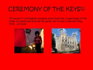 CEREMONY OF THE KEYS
• Of course it´s an English ceremony and a tradition. A guard goes to the
tower of London and locks all the gates, but he has to ask one thing
first…, pictures:
 