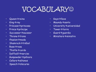 VOCABULARY
• Queenreina
• Kingrey
• Princessprincesa
• Princepríncipe
• Successorsucesor
• Thronetrono
• fhasionmoda
• Shamrocktrébol
• Roserosa
• Thistlecardo
• Daffodilnarciso
• Gunpowderpólvora
• Cellarssótanos
• Speechdiscurso
• Keysllave
• Maundysanto
• Universityuniversidad
• Towertorre
• Guardguardia
• Ministersministro
 