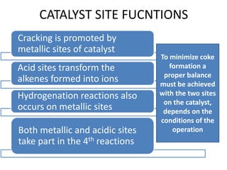 CATALYST SITE FUCNTIONS
Cracking is promoted by
metallic sites of catalyst
Acid sites transform the
alkenes formed into ions
Hydrogenation reactions also
occurs on metallic sites
Both metallic and acidic sites
take part in the 4th reactions
To minimize coke
formation a
proper balance
must be achieved
with the two sites
on the catalyst,
depends on the
conditions of the
operation
 