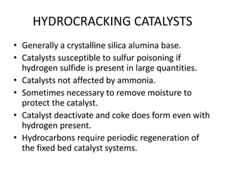 HYDROCRACKING CATALYSTS
• Generally a crystalline silica alumina base.
• Catalysts susceptible to sulfur poisoning if
hydrogen sulfide is present in large quantities.
• Catalysts not affected by ammonia.
• Sometimes necessary to remove moisture to
protect the catalyst.
• Catalyst deactivate and coke does form even with
hydrogen present.
• Hydrocarbons require periodic regeneration of
the fixed bed catalyst systems.
 