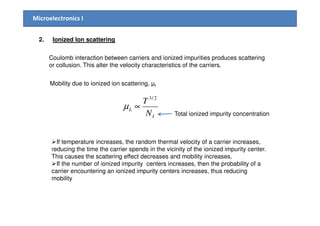 Microelectronics I
2. Ionized Ion scattering
Coulomb interaction between carriers and ionized impurities produces scattering
or collusion. This alter the velocity characteristics of the carriers.
Mobility due to ionized ion scattering, µI
L
N
T 2/3
∝µ
Total ionized impurity concentrationIN Total ionized impurity concentration
If temperature increases, the random thermal velocity of a carrier increases,
reducing the time the carrier spends in the vicinity of the ionized impurity center.
This causes the scattering effect decreases and mobility increases.
If the number of ionized impurity centers increases, then the probability of a
carrier encountering an ionized impurity centers increases, thus reducing
mobility
 