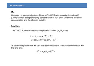 Microelectronics I
ex.;
Consider compensated n-type Silicon at T=300 K with a conductivity of σ=16
( cm)-1 and an acceptor doping concentration of 1017 cm-3. Determine the donor
concentration and the electron mobility.
Solution;
At T=300 K, we can assume complete ionization. (Nd-Na >>ni)
)10()106.1(16
)(
1719
−×=
−=≈
−
dn
adnn
N
NNene
µ
µµσ
To determine µn and Nd, we can use figure mobility vs. impurity concentration with
trial and error
)10(10 1720
−= dn Nµ
 