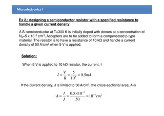 Microelectronics I
Ex 2.; designing a semiconductor resistor with a specified resistance to
handle a given current density
A Si semiconductor at T=300 K is initially doped with donors at a concentration of
Nd=5 x 1015 cm-3. Acceptors are to be added to form a compensated p-type
material. The resistor is to have a resistance of 10 k and handle a current
density of 50 A/cm2 when 5 V is applied.
Solution;
When 5 V is applied to 10 k resistor, the current, I
mA
R
V
I 5.0
10
5
4
===
If the current density, J is limited to 50 A/cm2, the cross-sectional area, A is
25
3
10
50
105.0
cm
J
I
A −
−
=
×
==
 