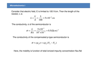 Microelectronics I
Consider that electric field, E is limited to 100 V/cm. Then the length of the
resistor, L is
The conductivity, σ of the semiconductor is
cm
E
V
L 2
105
100
5 −
×===
1
54
2
)(5.0
1010
105 −
−
−
Ω=
×
×
== cm
RA
L
σ
The conductivity of the compensated p-type semiconductor is
)( dapp NNepe −=≈ µµσ
Here, the mobility is function of total ionized impurity concentration Na+Nd
 