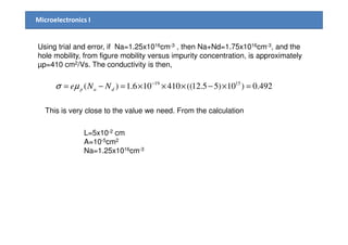 Microelectronics I
Using trial and error, if Na=1.25x1016cm-3 , then Na+Nd=1.75x1016cm-3, and the
hole mobility, from figure mobility versus impurity concentration, is approximately
µp=410 cm2/Vs. The conductivity is then,
492.0)10)55.12((410106.1)( 1519
=×−×××=−= −
dap NNeµσ
This is very close to the value we need. From the calculation
L=5x10-2 cm
A=10-5cm2
Na=1.25x1016cm-3
 