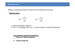 Microelectronics I
Mobility effects
*
p
cp
p
m
eτ
µ =
Mobility is important parameter to determine the conductivity of material
*
n
cn
n
m
eτ
µ =
τ; mean time between collisions
If τ=10-15 s, in average, every 10-15 s, carrier involves in collision @ scattering
Two dominant scattering mechanism
1. Phonon or lattice scattering
2. Ionized scattering
 