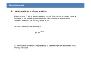 Microelectronics I
1. Lattice scattering or phonon scattering
At temperature, T > 0 K, atoms randomly vibrate. This thermal vibrations cause a
disruption of the periodic potential function. This resulting in an interaction
between carrier and the vibrating lattice atoms.
Mobility due to lattice scattering, µL
2/3−
∝ Tµ 2/3−
∝ TLµ
As temperature decreases, the probability of a scattering event decreases. Thus,
mobility increases
 
