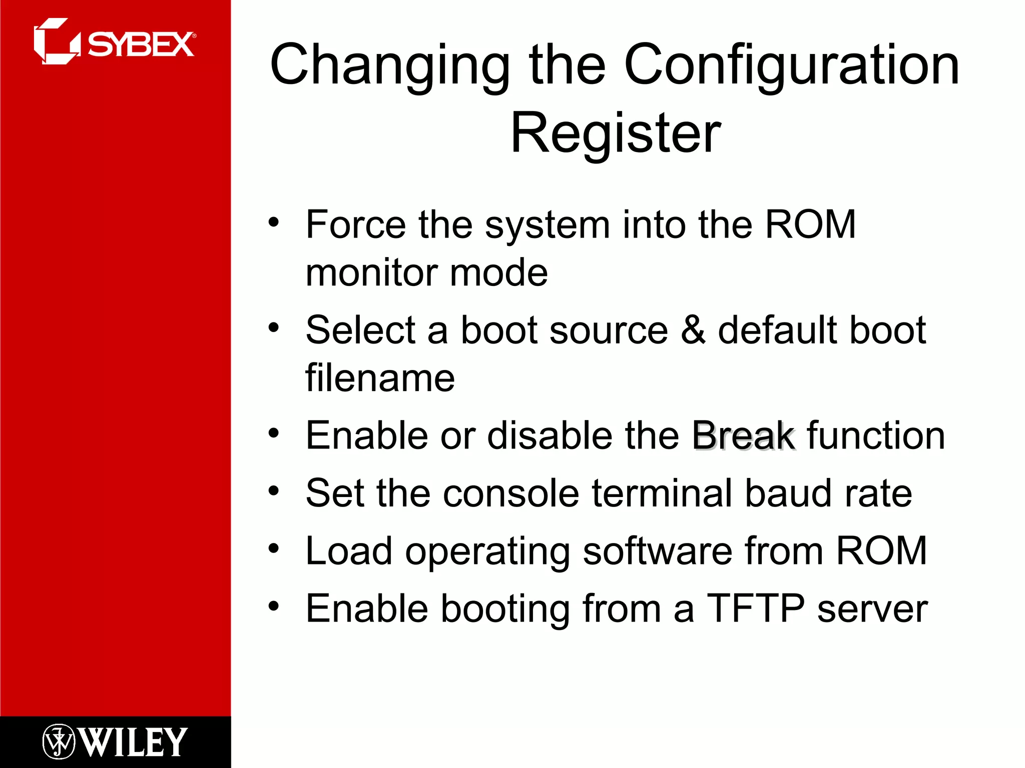 Changing the Configuration Register Force the system into the ROM monitor mode Select a boot source & default boot filename Enable or disable the  Break  function Set the console terminal baud rate Load operating software from ROM Enable booting from a TFTP server 