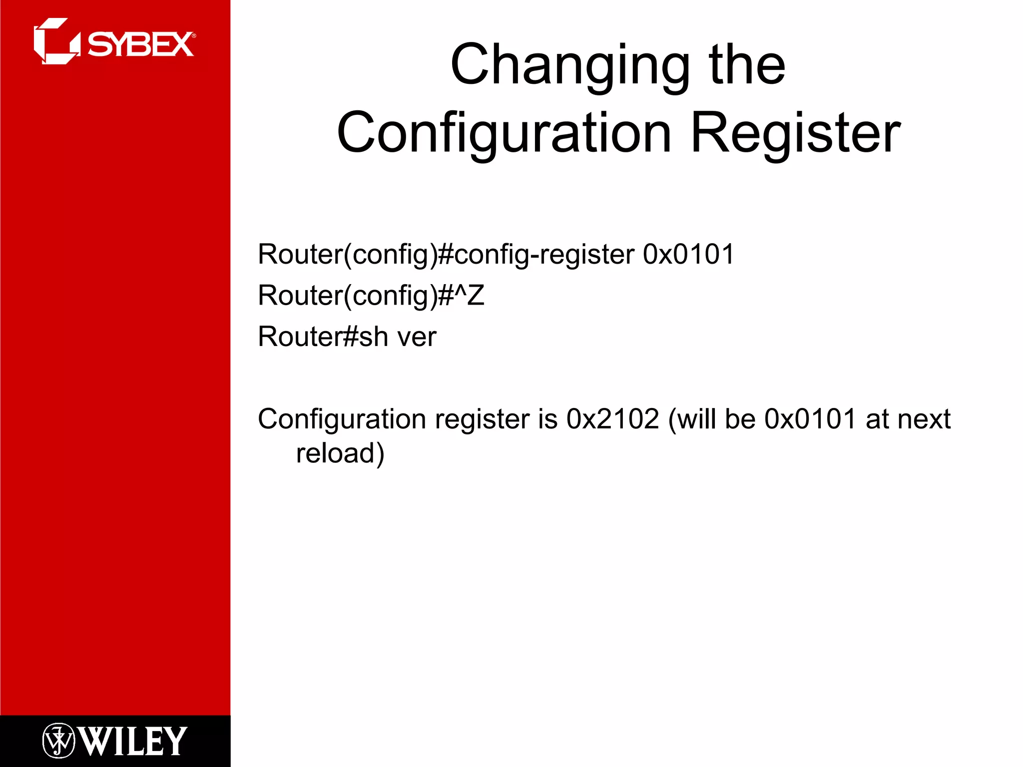 Changing the Configuration Register Router(config)#config-register 0x0101 Router(config)#^Z Router#sh ver Configuration register is 0x2102 (will be 0x0101 at next reload) 