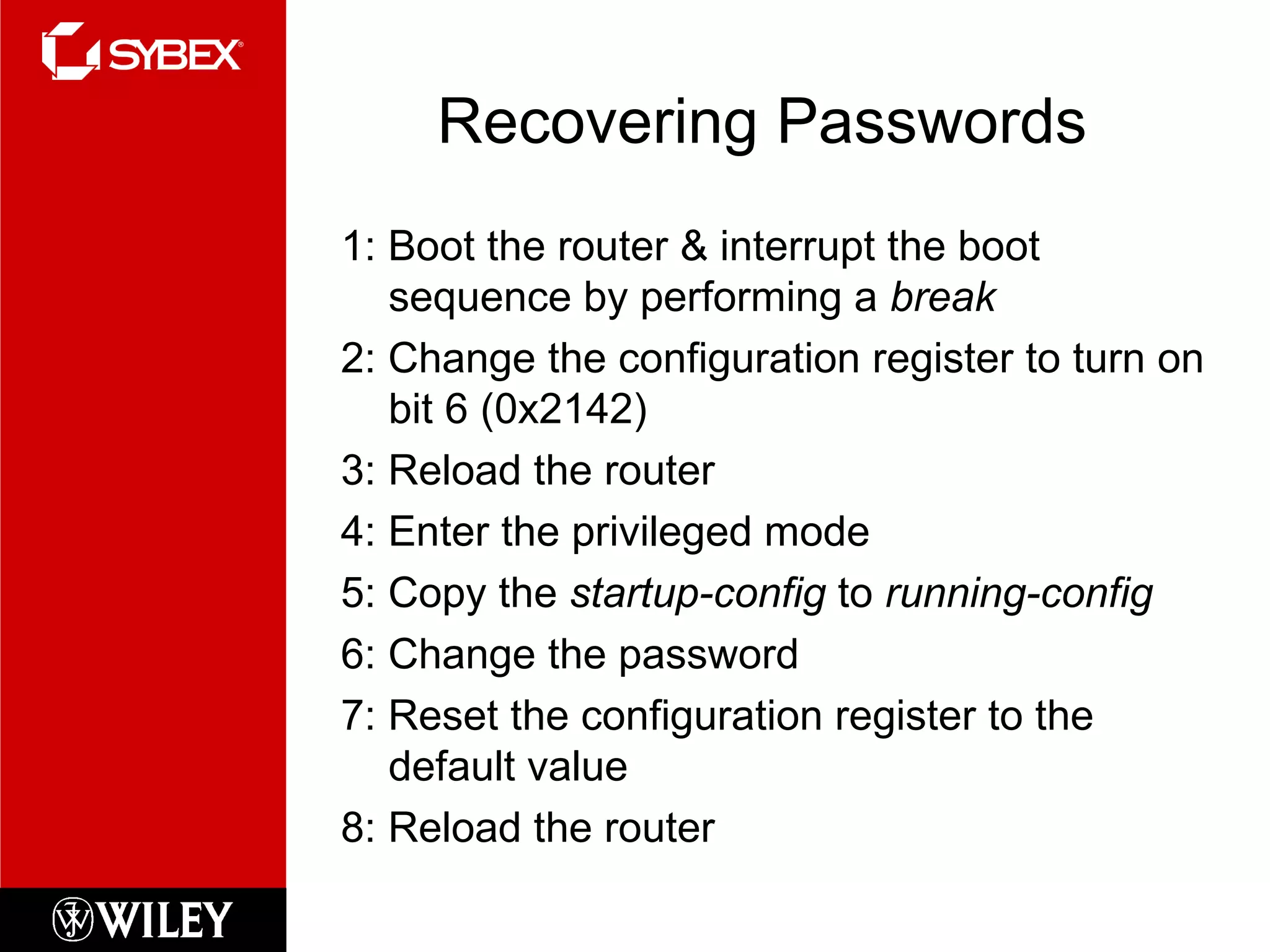 Recovering Passwords 1: Boot the router & interrupt the boot sequence by performing a  break 2: Change the configuration register to turn on bit 6 (0x2142) 3: Reload the router 4: Enter the privileged mode 5: Copy the  startup-config  to  running-config 6: Change the password 7: Reset the configuration register to the default value 8: Reload the router 