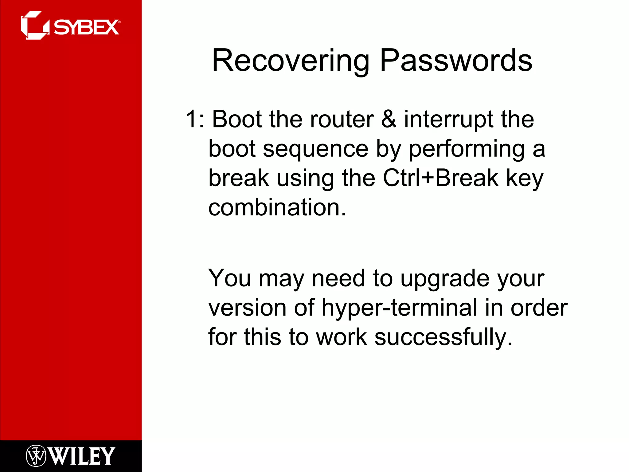 Recovering Passwords 1: Boot the router & interrupt the boot sequence by performing a break using the Ctrl+Break key combination. You may need to upgrade your version of hyper-terminal in order for this to work successfully. 