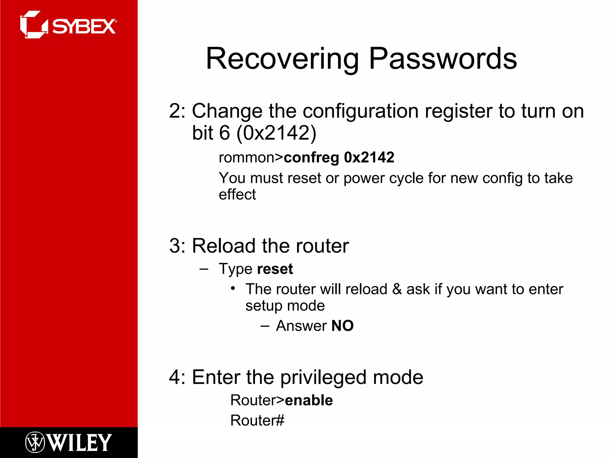 Recovering Passwords 2: Change the configuration register to turn on bit 6 (0x2142) rommon> confreg 0x2142 You must reset or power cycle for new config to take effect 3: Reload the router Type  reset The router will reload & ask if you want to enter setup mode Answer  NO 4: Enter the privileged mode Router> enable Router# 