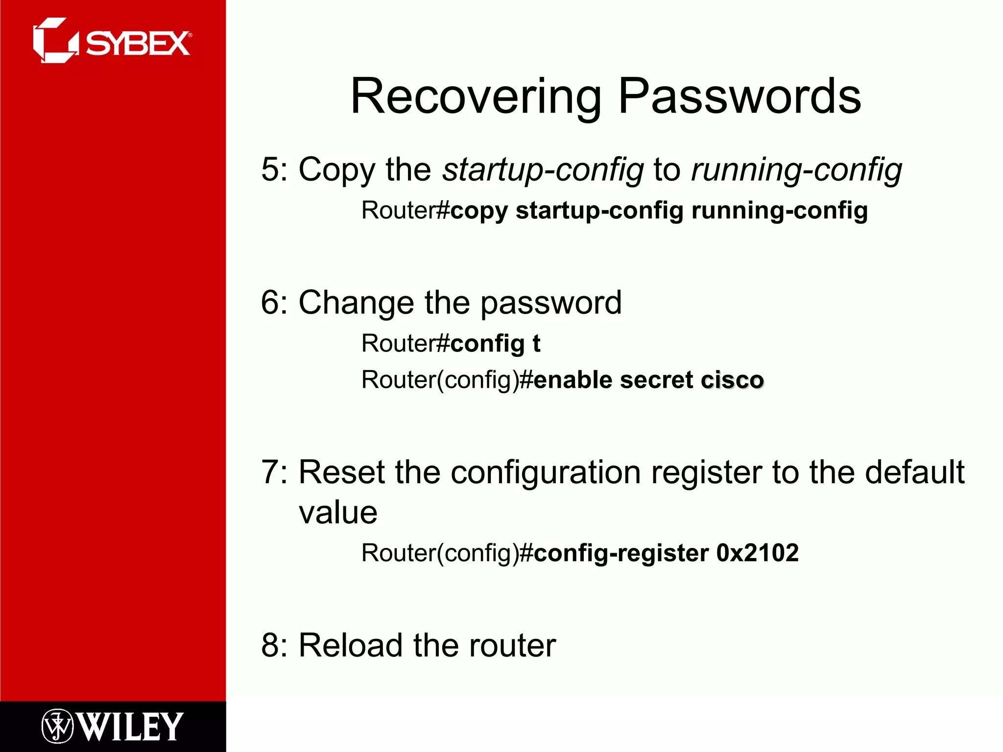 Recovering Passwords 5: Copy the  startup-config  to  running-config Router# copy startup-config running-config 6: Change the password Router# config t Router(config)# enable secret  cisco 7: Reset the configuration register to the default value Router(config)# config-register 0x2102 8: Reload the router 