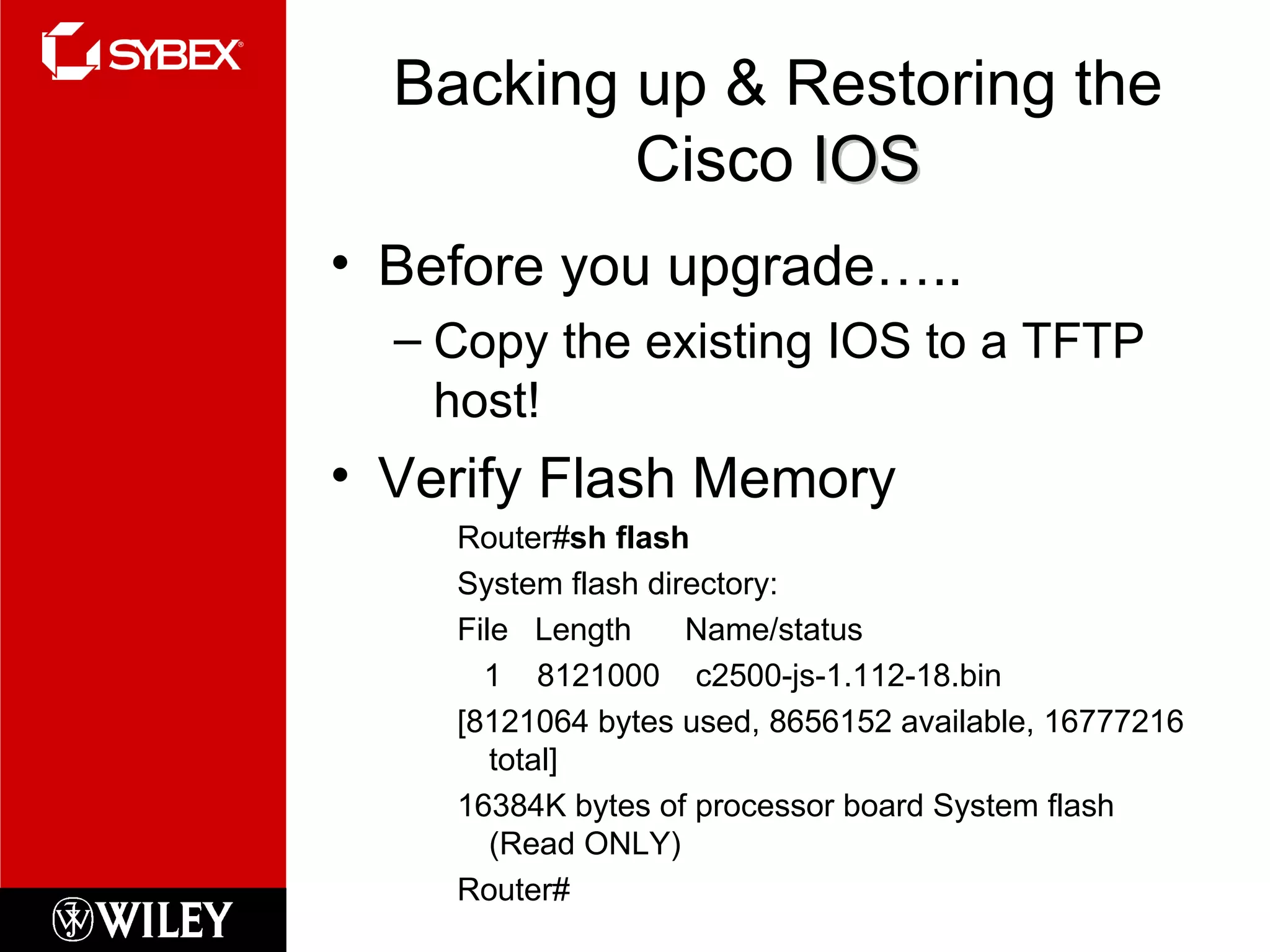 Backing up & Restoring the Cisco  IOS Before you upgrade….. Copy the existing IOS to a TFTP host! Verify Flash Memory Router# sh flash System flash directory: File  Length  Name/status 1  8121000  c2500-js-1.112-18.bin [8121064 bytes used, 8656152 available, 16777216 total] 16384K bytes of processor board System flash (Read ONLY) Router# 