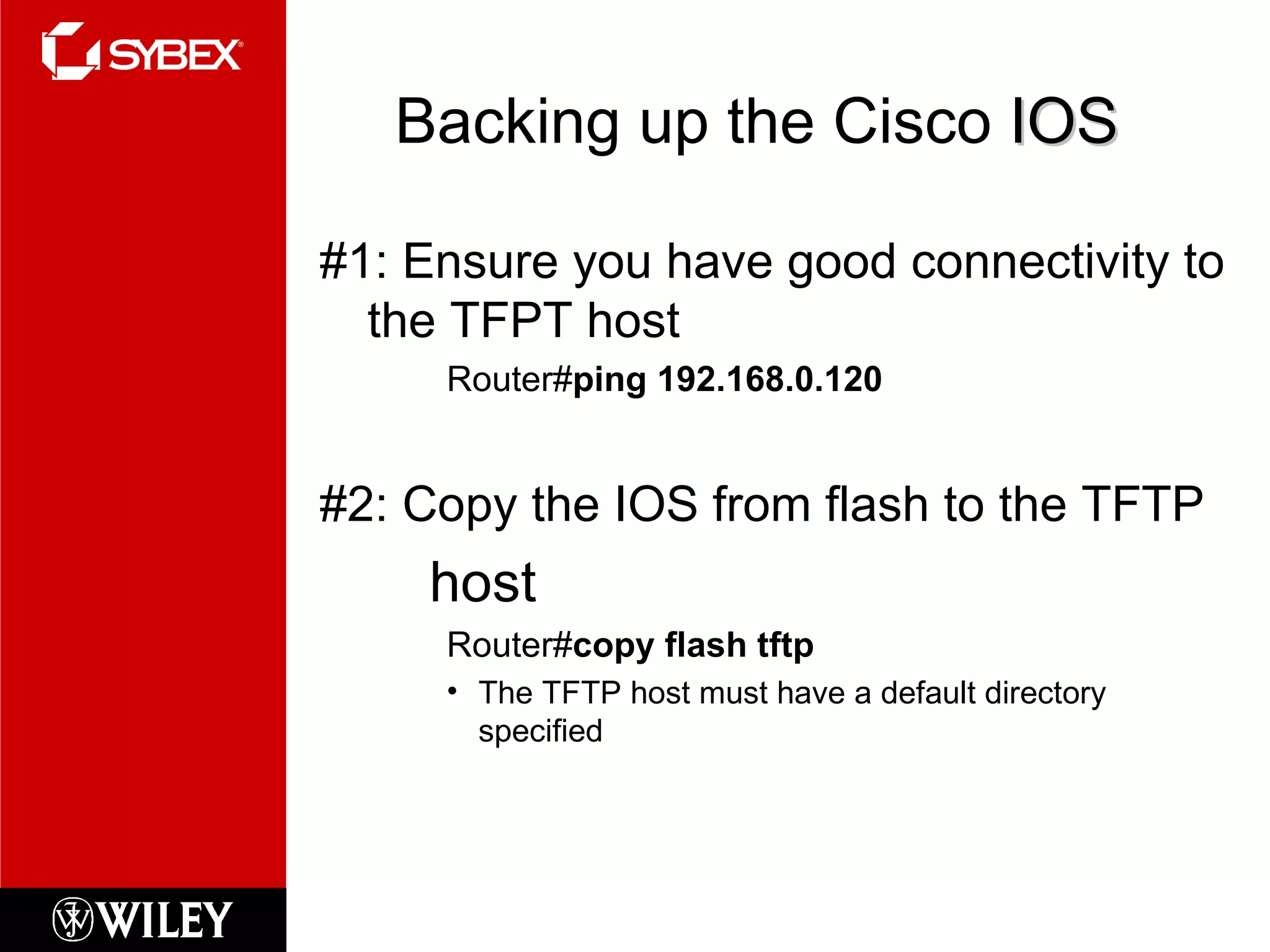 Backing up the Cisco  IOS #1: Ensure you have good connectivity to the TFPT host Router# ping 192.168.0.120 #2: Copy the IOS from flash to the TFTP host Router# copy flash tftp The TFTP host must have a default directory specified 