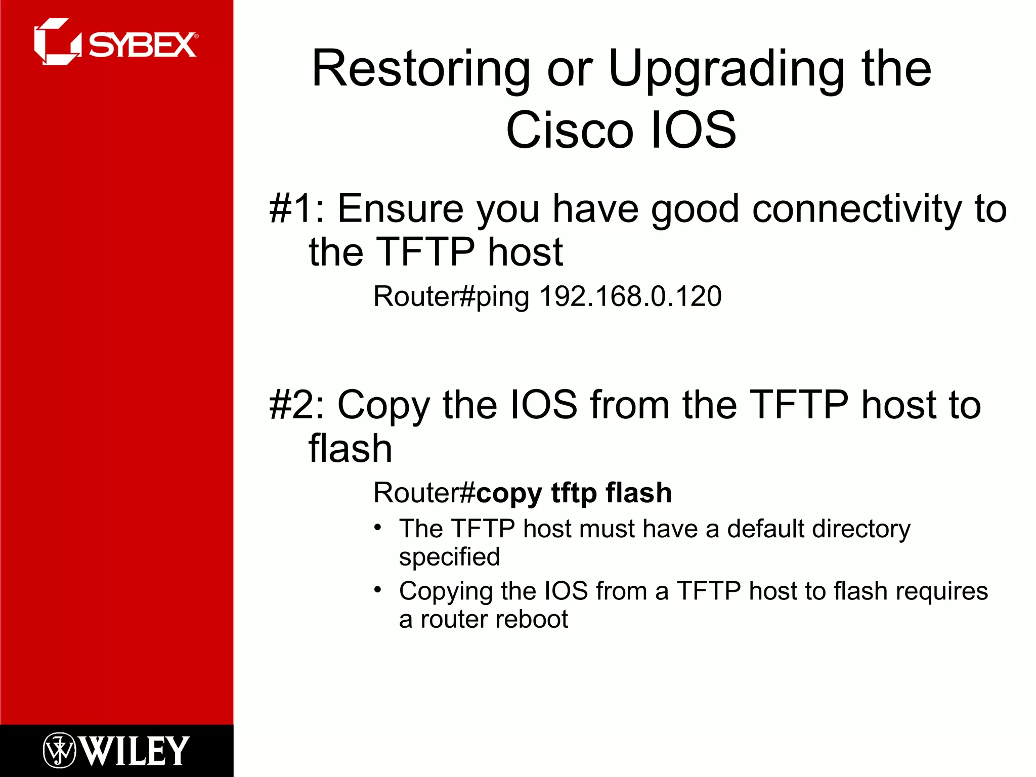 Restoring or Upgrading the Cisco IOS #1: Ensure you have good connectivity to the TFTP host Router#ping 192.168.0.120 #2: Copy the IOS from the TFTP host to flash Router# copy tftp flash The TFTP host must have a default directory specified Copying the IOS from a TFTP host to flash requires a router reboot 