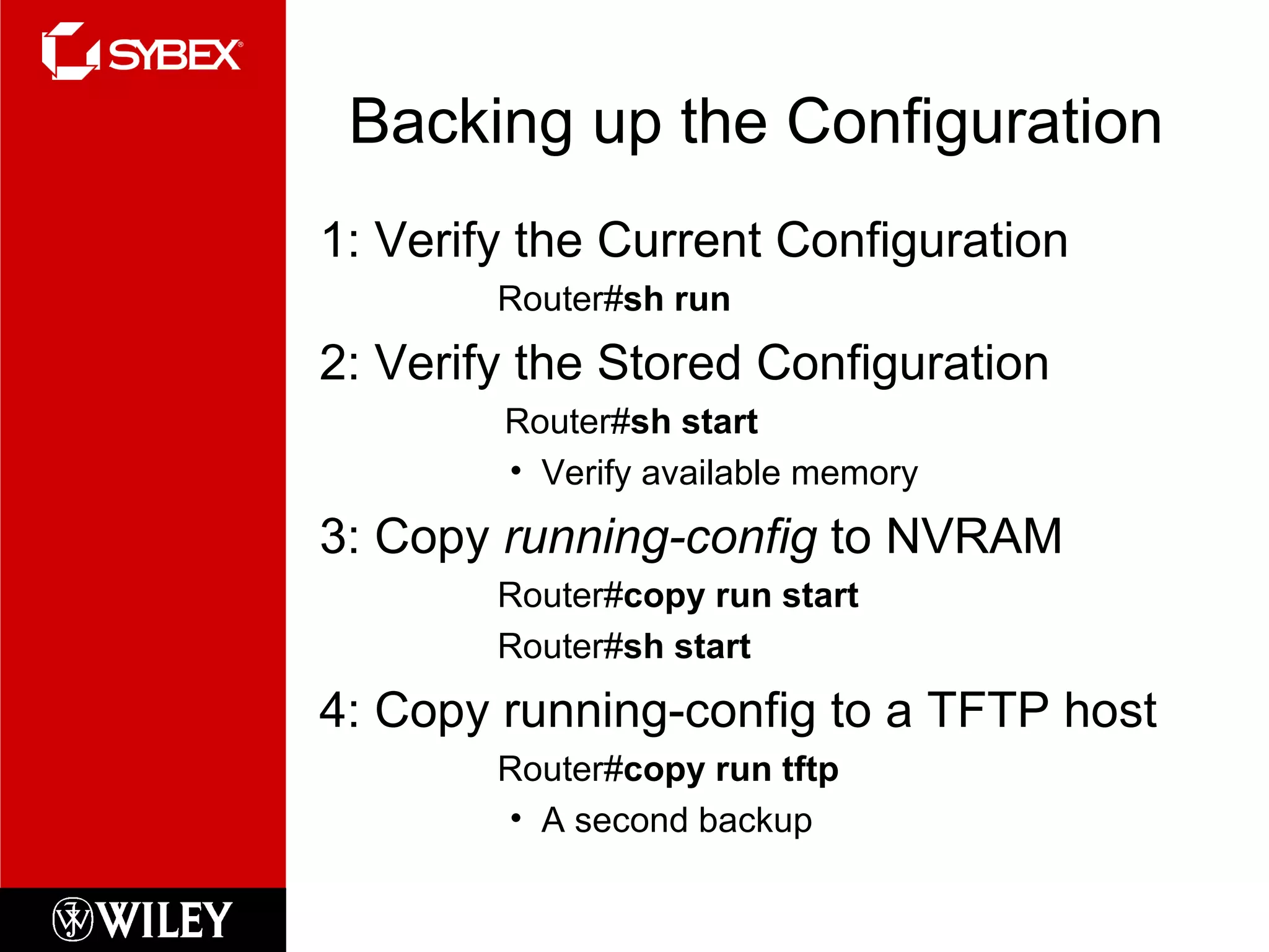 Backing up the Configuration 1: Verify the Current Configuration   Router# sh run 2: Verify the Stored Configuration Router# sh start Verify available memory 3: Copy  running-config  to NVRAM    Router# copy run start   Router# sh start 4: Copy running-config to a TFTP host   Router# copy run tftp A second backup 