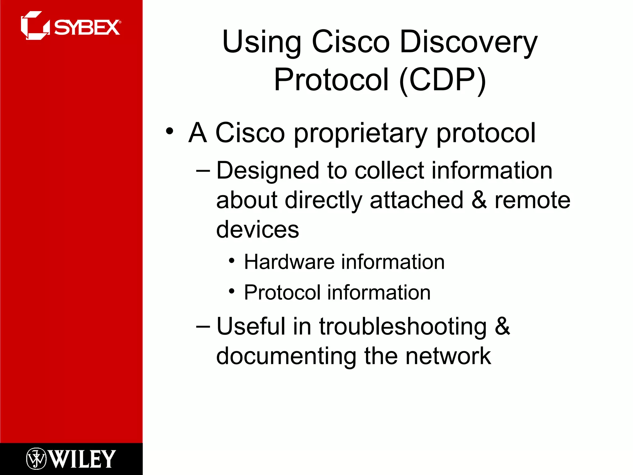 Using Cisco Discovery Protocol (CDP) A Cisco proprietary protocol Designed to collect information about directly attached & remote devices Hardware information Protocol information Useful in troubleshooting & documenting the network  