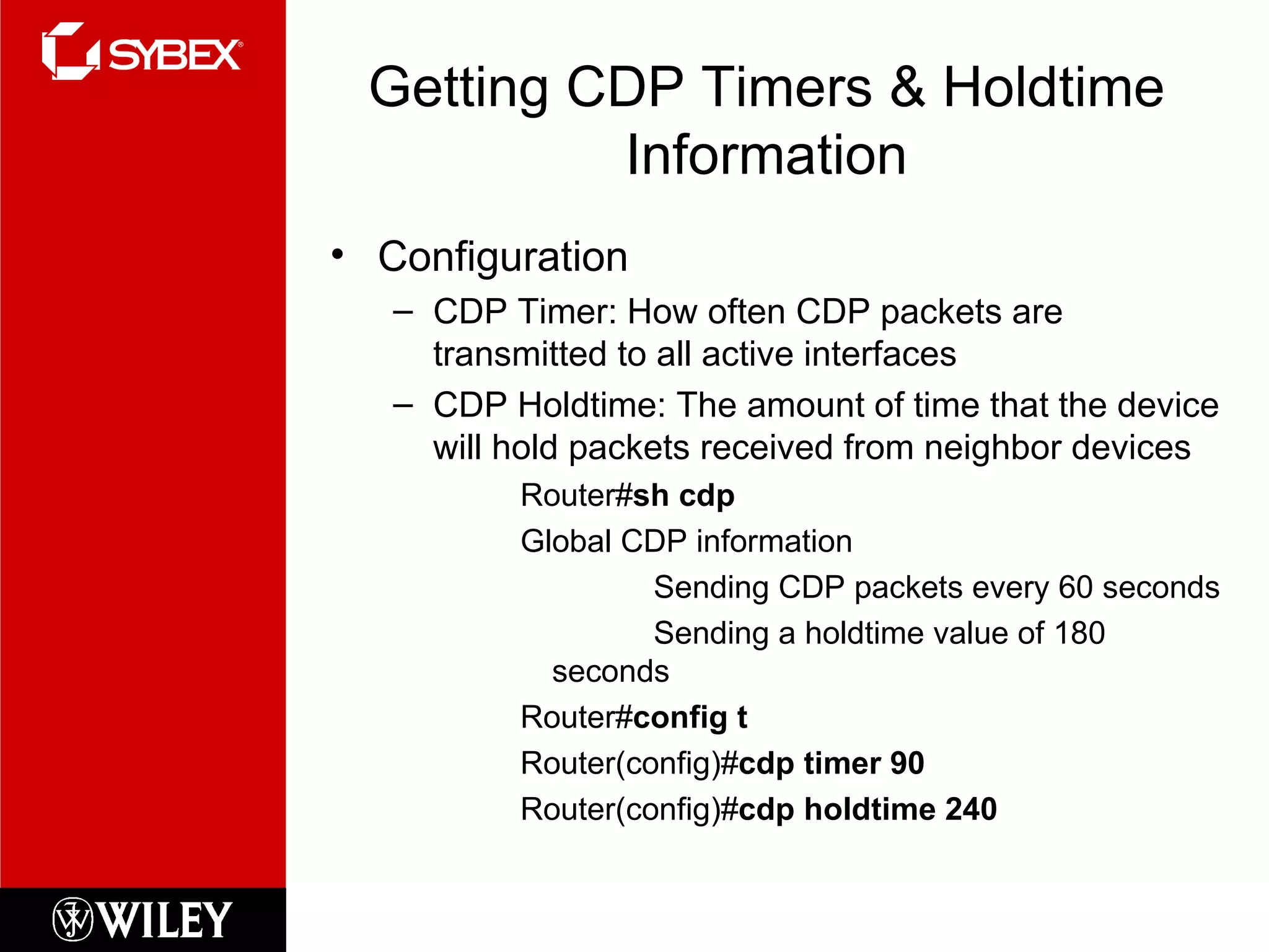 Getting CDP Timers & Holdtime Information Configuration CDP Timer: How often CDP packets are transmitted to all active interfaces CDP Holdtime: The amount of time that the device will hold packets received from neighbor devices Router# sh cdp Global CDP information Sending CDP packets every 60 seconds Sending a holdtime value of 180 seconds Router# config t Router(config)# cdp timer 90 Router(config)# cdp holdtime 240 
