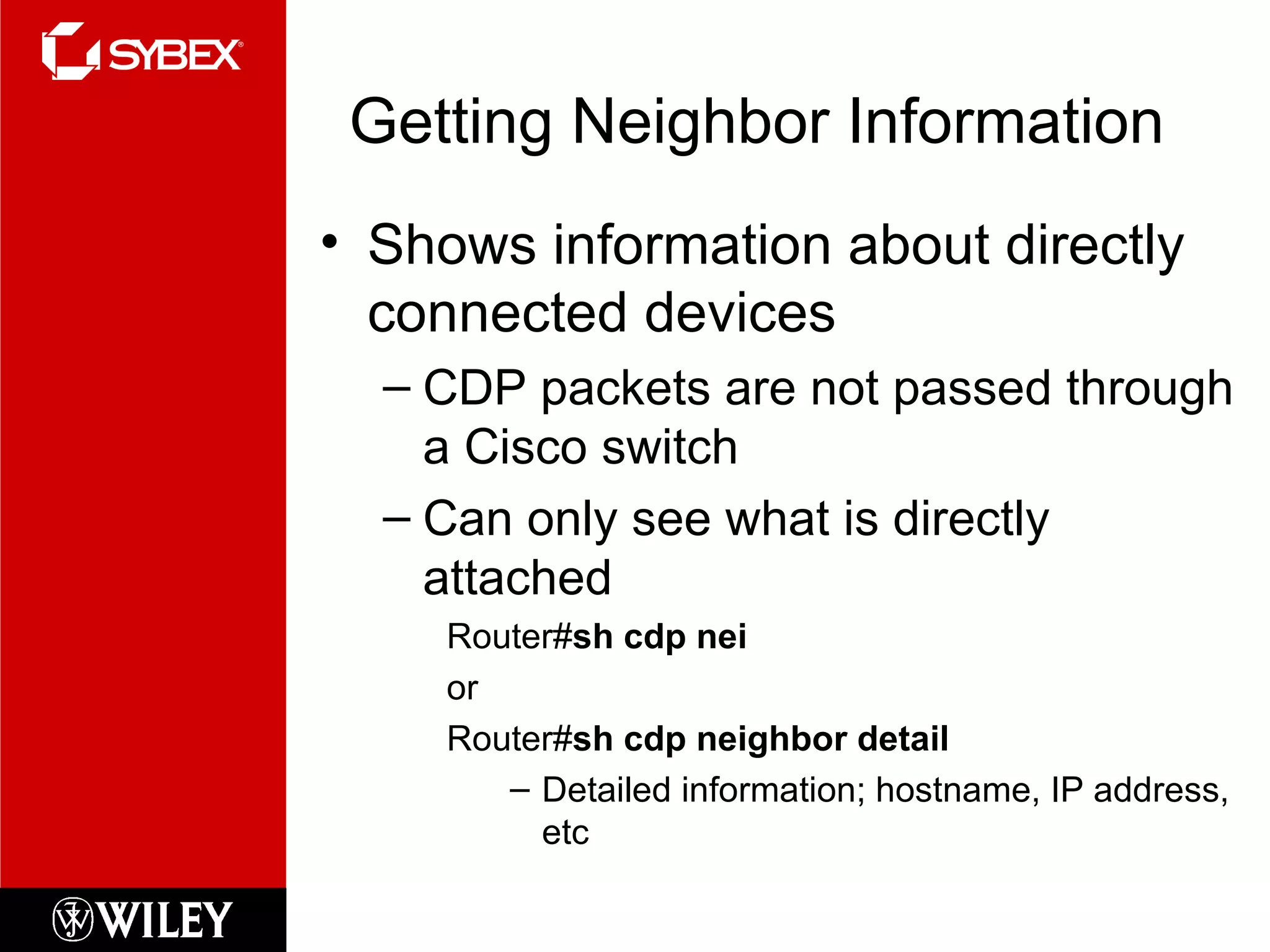 Getting Neighbor Information Shows information about directly connected devices CDP packets are not passed through a Cisco switch Can only see what is directly attached Router# sh cdp nei or Router# sh cdp neighbor detail Detailed information; hostname, IP address, etc 