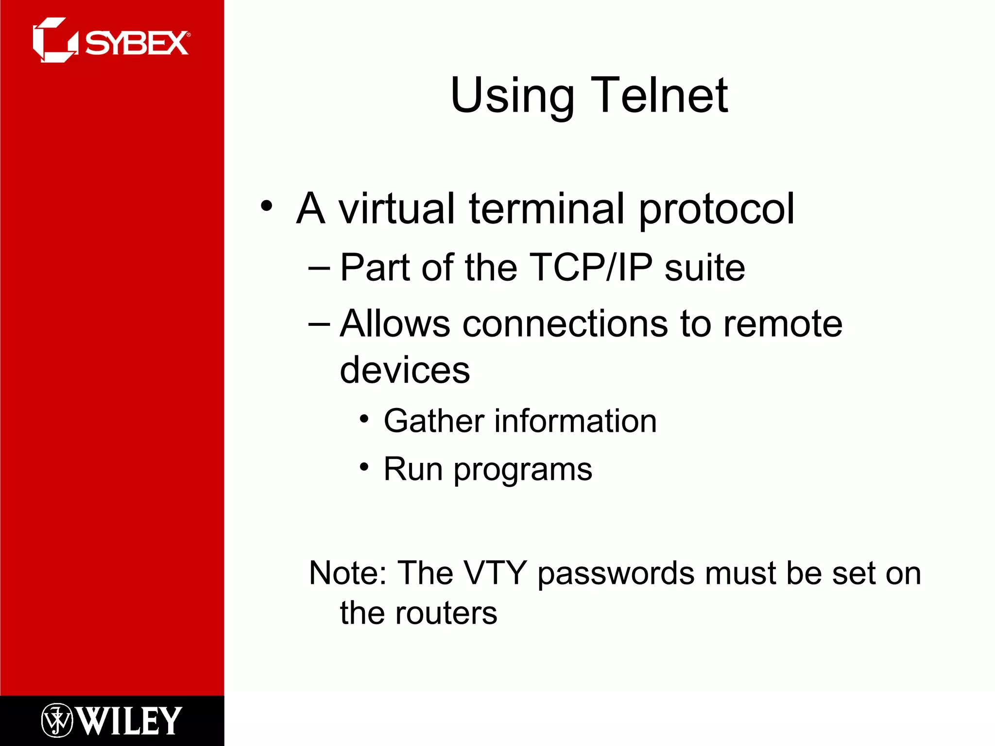 Using Telnet A virtual terminal protocol Part of the TCP/IP suite Allows connections to remote devices Gather information Run programs Note: The VTY passwords must be set on the routers 