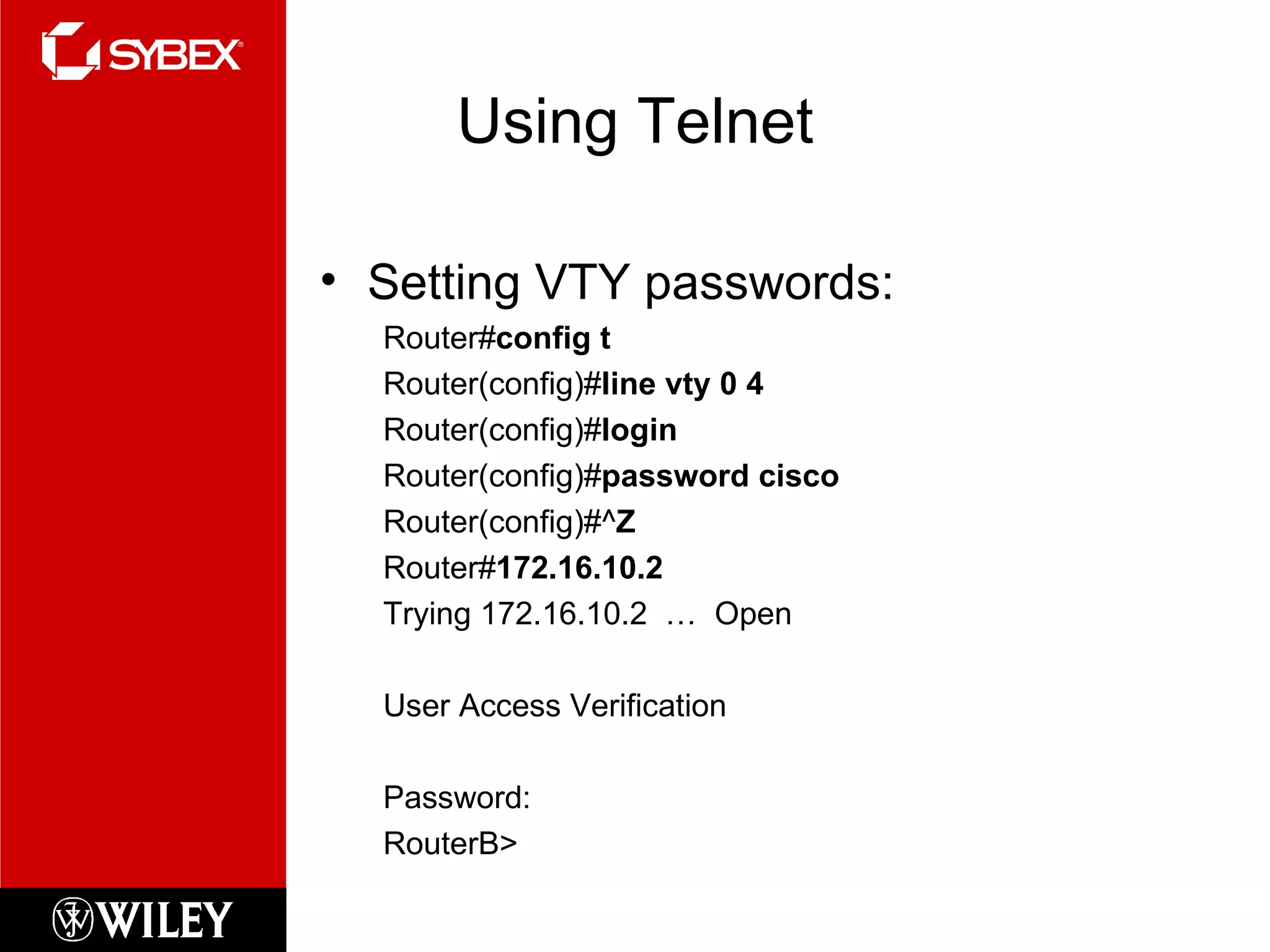 Using Telnet Setting VTY passwords: Router# config t Router(config)# line vty 0 4 Router(config)# login Router(config)# password cisco Router(config)#^ Z Router# 172.16.10.2 Trying 172.16.10.2  …  Open User Access Verification Password: RouterB> 