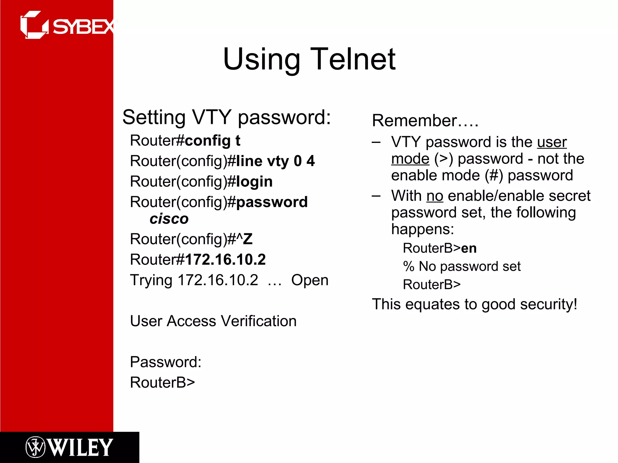 Using Telnet Setting VTY password: Router# config t Router(config)# line vty 0 4 Router(config)# login Router(config)# password  cisco Router(config)#^ Z Router# 172.16.10.2 Trying 172.16.10.2  …  Open User Access Verification Password: RouterB> Remember…. VTY password is the  user mode  (>) password - not the enable mode (#) password With  no  enable/enable secret password set, the following happens: RouterB> en % No password set RouterB> This equates to good security! 