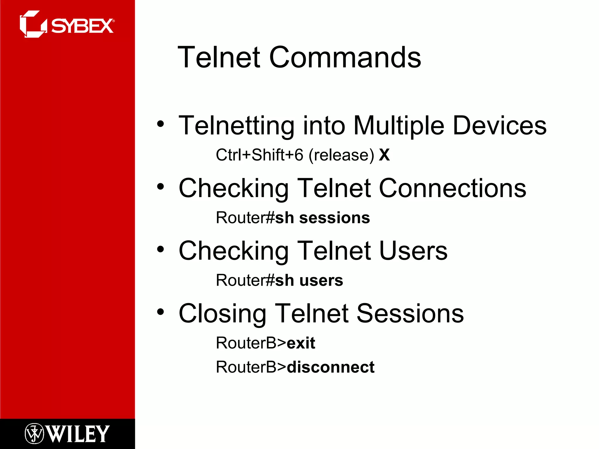Telnet Commands Telnetting into Multiple Devices Ctrl+Shift+6 (release)  X Checking Telnet Connections Router# sh sessions Checking Telnet Users Router# sh users Closing Telnet Sessions RouterB> exit RouterB> disconnect 