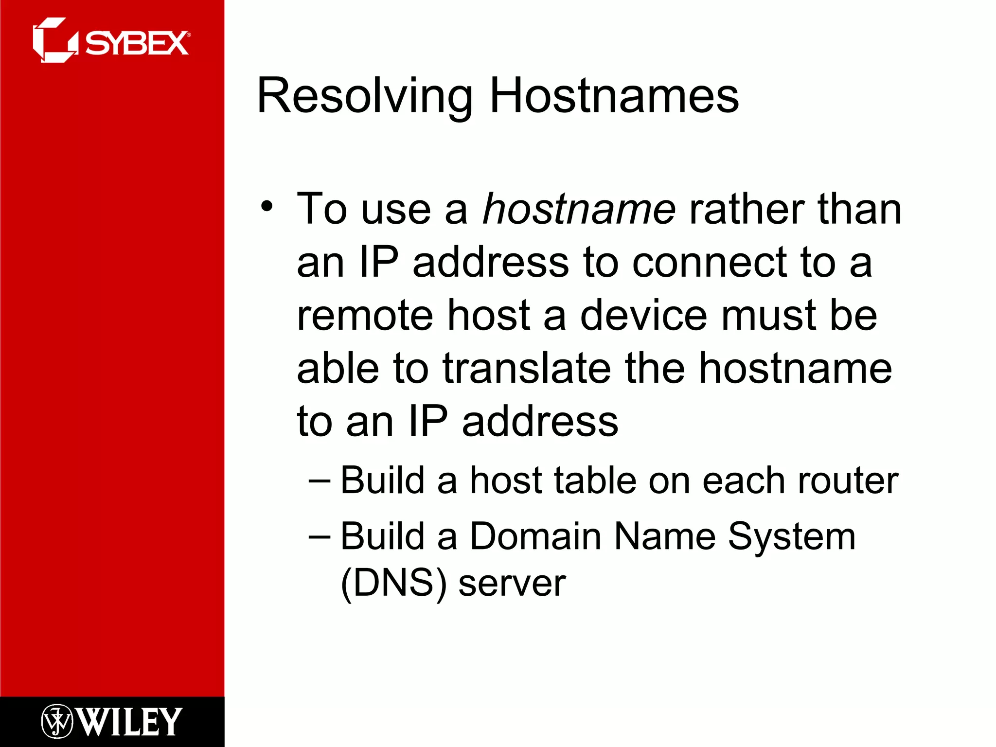 Resolving Hostnames To use a  hostname  rather than an IP address to connect to a remote host a device must be able to translate the hostname to an IP address Build a host table on each router Build a Domain Name System (DNS) server 