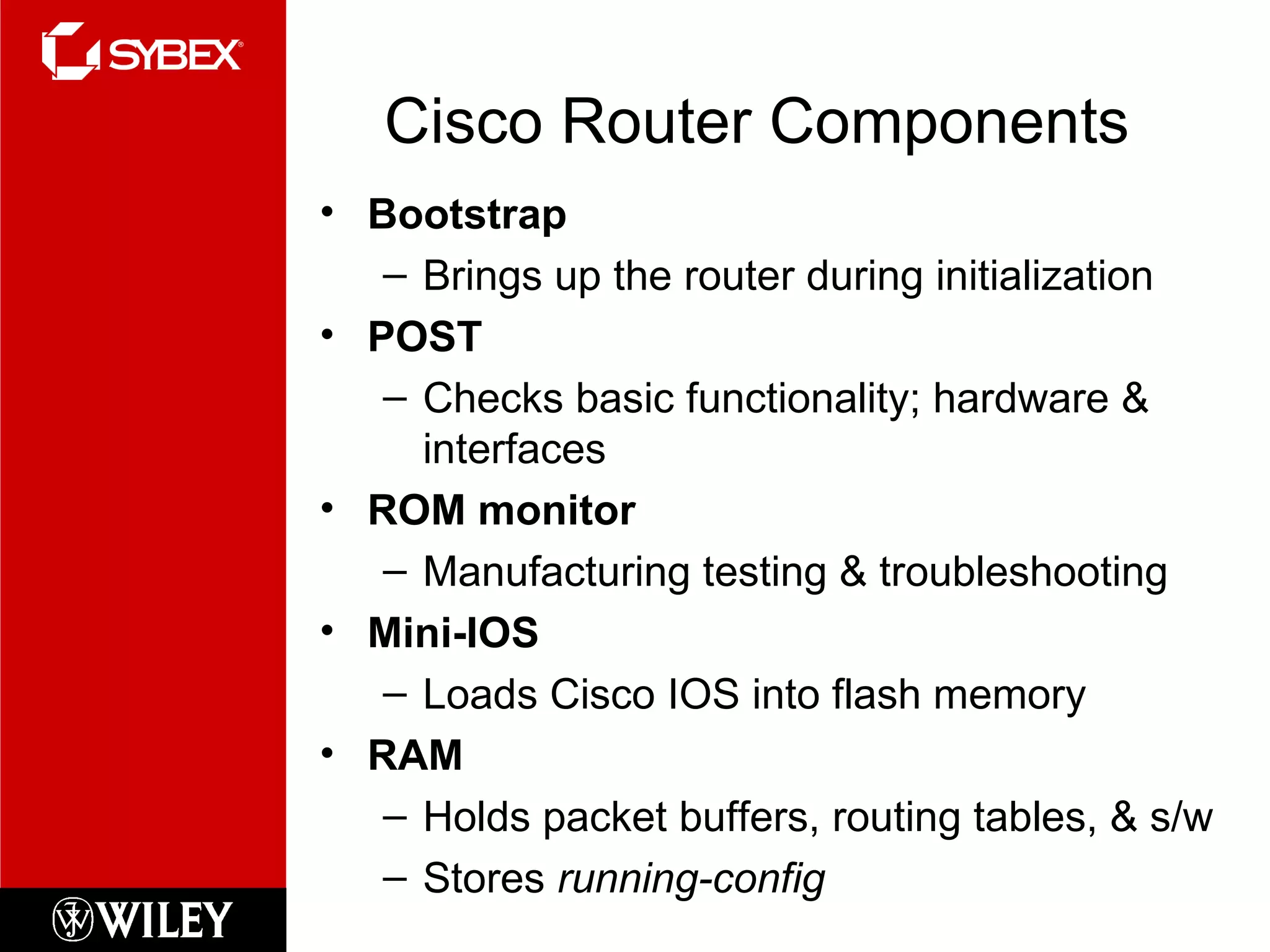 Cisco Router Components Bootstrap Brings up the router during initialization POST Checks basic functionality; hardware & interfaces ROM monitor Manufacturing testing & troubleshooting Mini-IOS Loads Cisco IOS into flash memory RAM Holds packet buffers, routing tables, & s/w Stores  running-config 