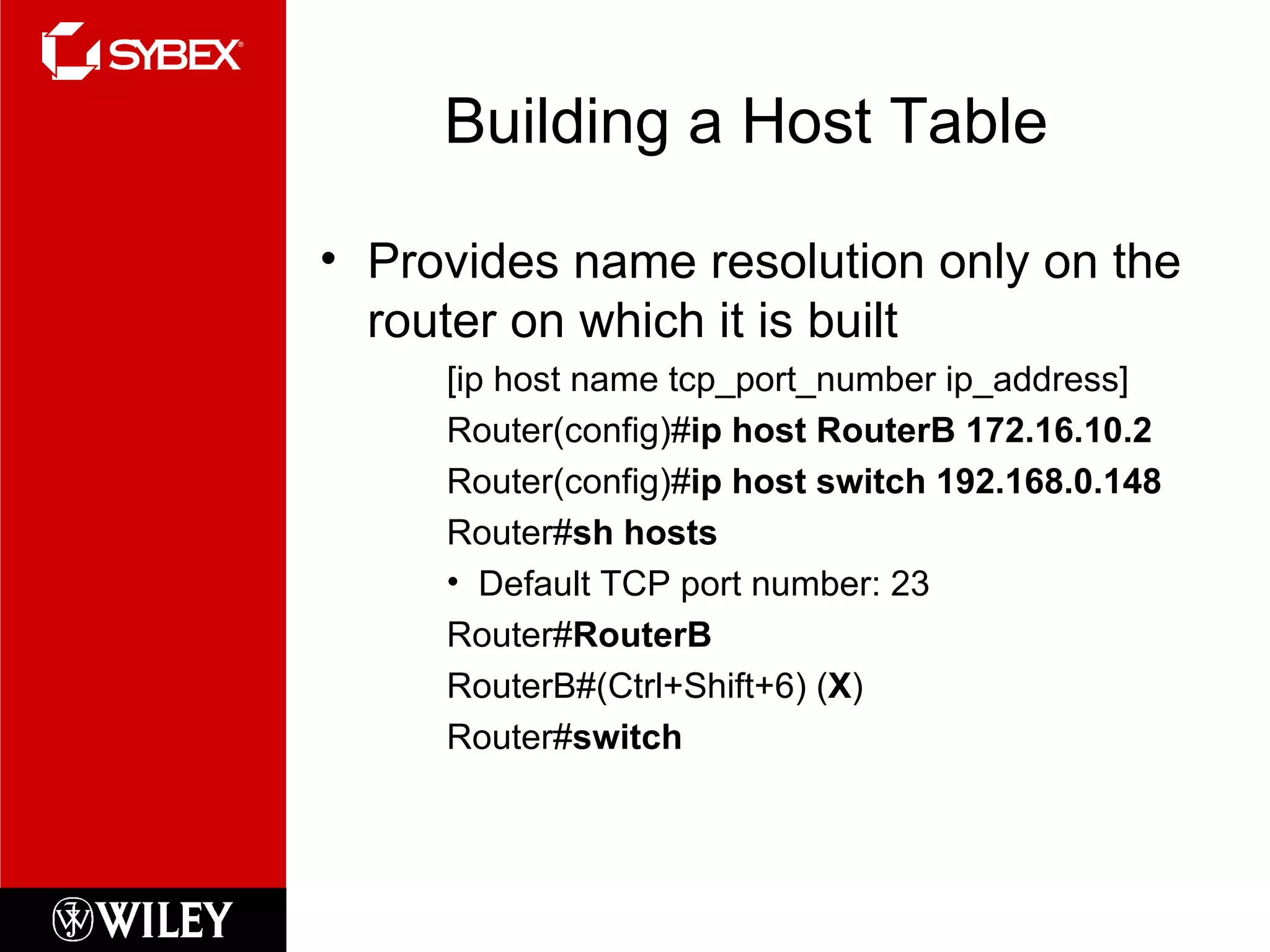 Building a Host Table Provides name resolution only on the router on which it is built [ip host name tcp_port_number ip_address] Router(config)# ip host RouterB 172.16.10.2 Router(config)# ip host switch 192.168.0.148 Router# sh hosts Default TCP port number: 23 Router# RouterB RouterB#(Ctrl+Shift+6) ( X ) Router# switch 