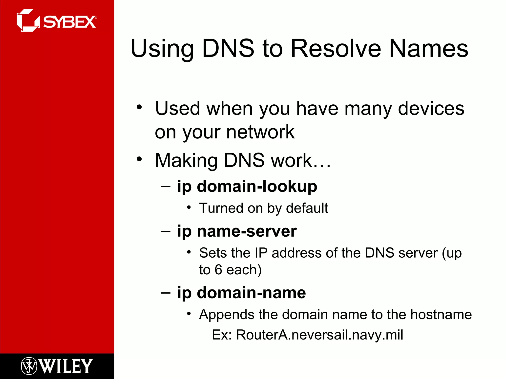 Using DNS to Resolve Names Used when you have many devices on your network Making DNS work… ip domain-lookup Turned on by default ip name-server Sets the IP address of the DNS server (up to 6 each) ip domain-name Appends the domain name to the hostname Ex: RouterA.neversail.navy.mil 