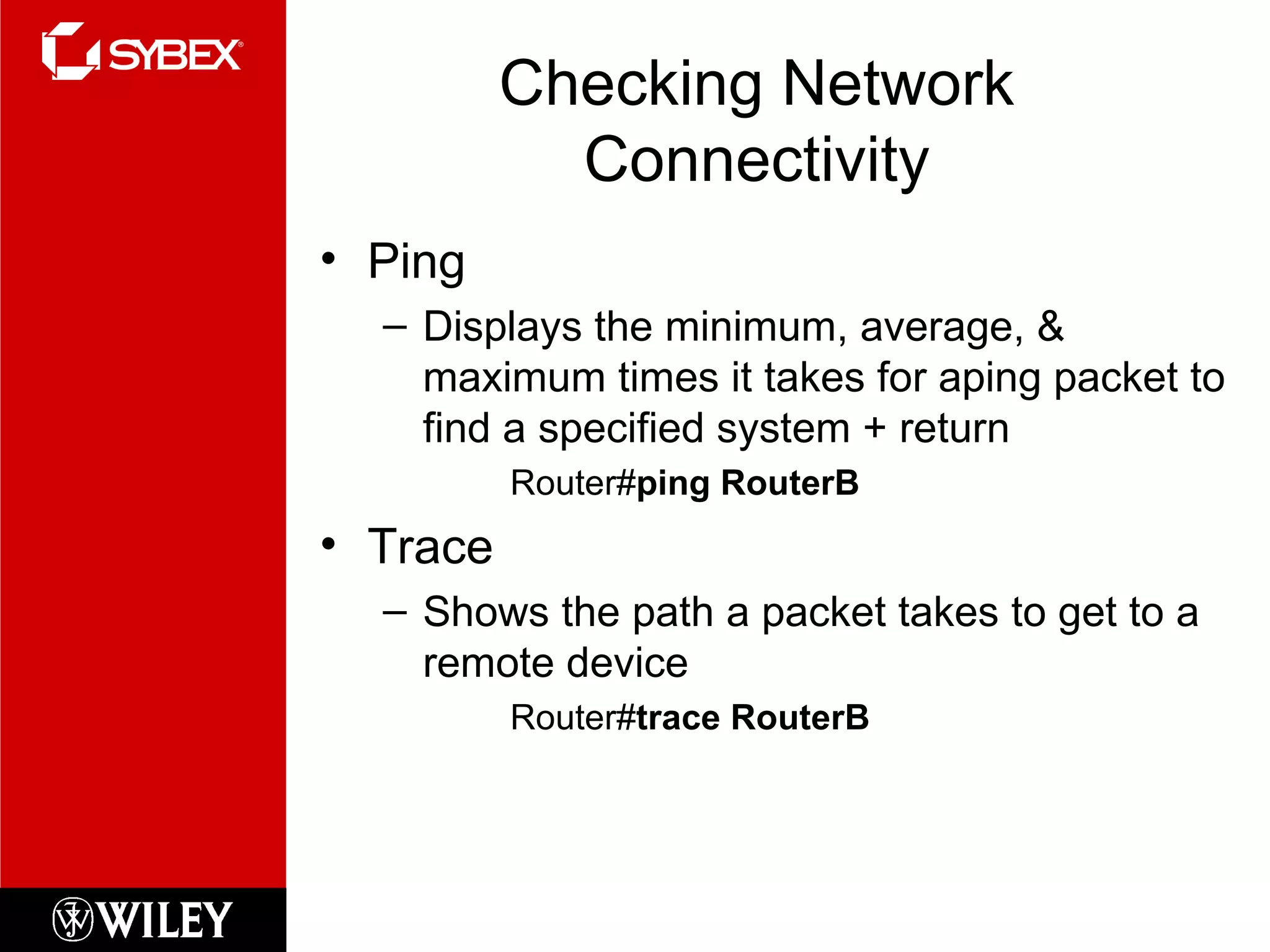Checking Network Connectivity Ping Displays the minimum, average, & maximum times it takes for aping packet to find a specified system + return Router# ping RouterB Trace Shows the path a packet takes to get to a remote device Router# trace RouterB 