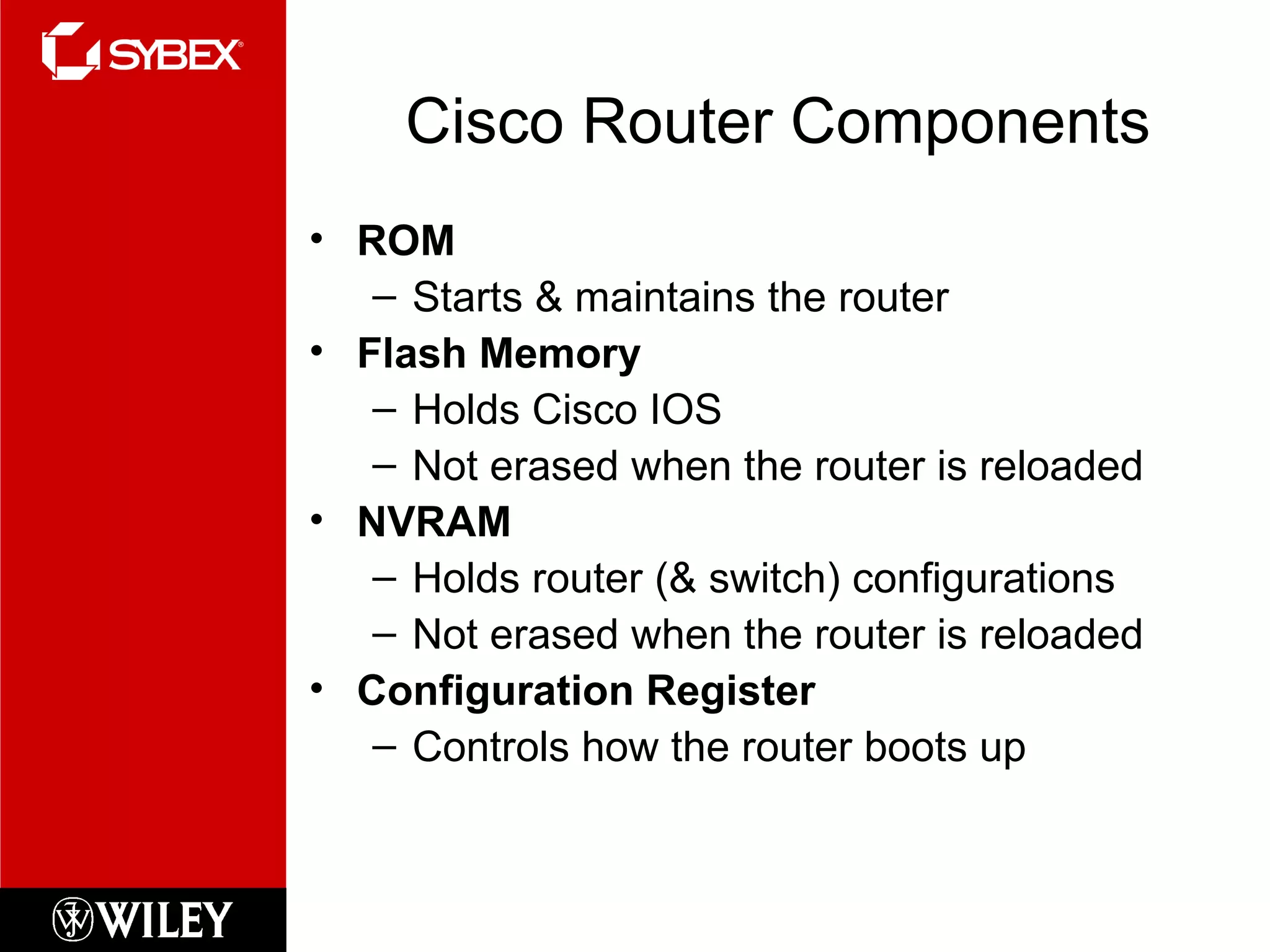 Cisco Router Components ROM Starts & maintains the router Flash Memory Holds Cisco IOS Not erased when the router is reloaded NVRAM Holds router (& switch) configurations Not erased when the router is reloaded Configuration Register Controls how the router boots up 