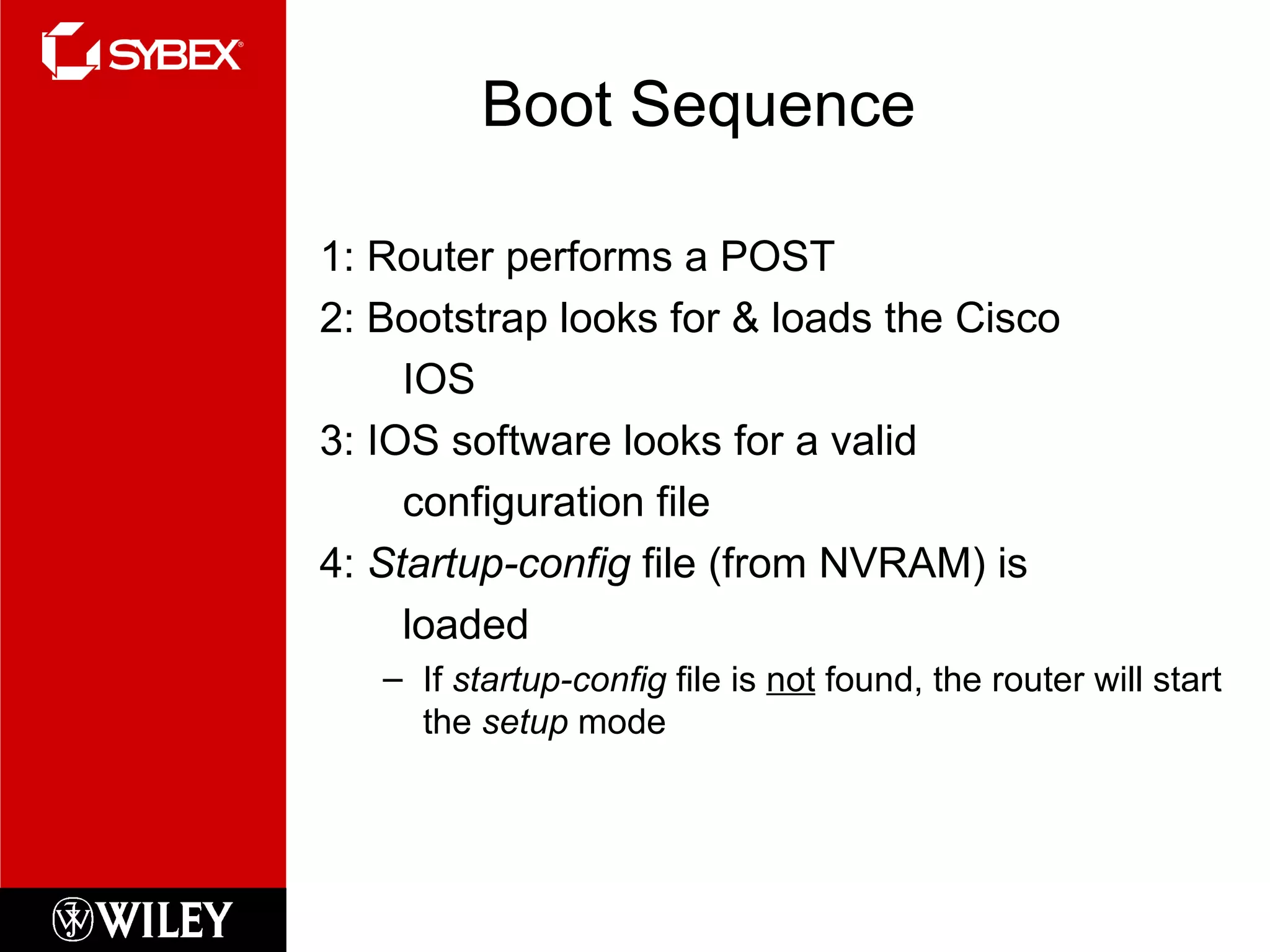 Boot Sequence 1: Router performs a POST 2: Bootstrap looks for & loads the Cisco IOS 3: IOS software looks for a valid configuration file 4:  Startup-config  file (from NVRAM) is loaded If  startup-config  file is  not  found, the router will start the  setup  mode 