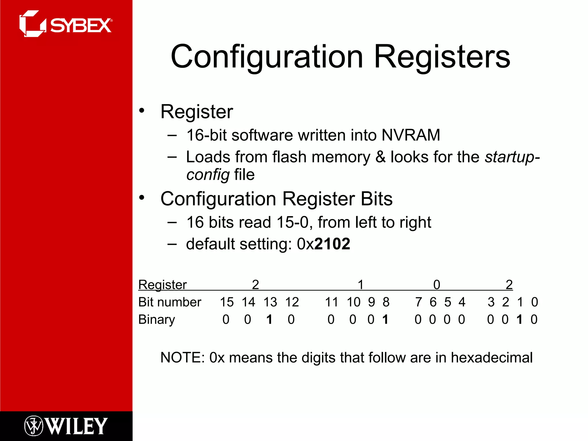 Configuration Registers Register 16-bit software written into NVRAM Loads from flash memory & looks for the  startup-config  file Configuration Register Bits 16 bits read 15-0, from left to right default setting: 0x 2102 Register  2  1  0  2 Bit number  15  14  13  12  11  10  9  8  7  6  5  4  3  2  1  0 Binary  0  0  1   0  0  0  0  1   0  0  0  0  0  0  1   0 NOTE:  0x  means the digits that follow are in hexadecimal 
