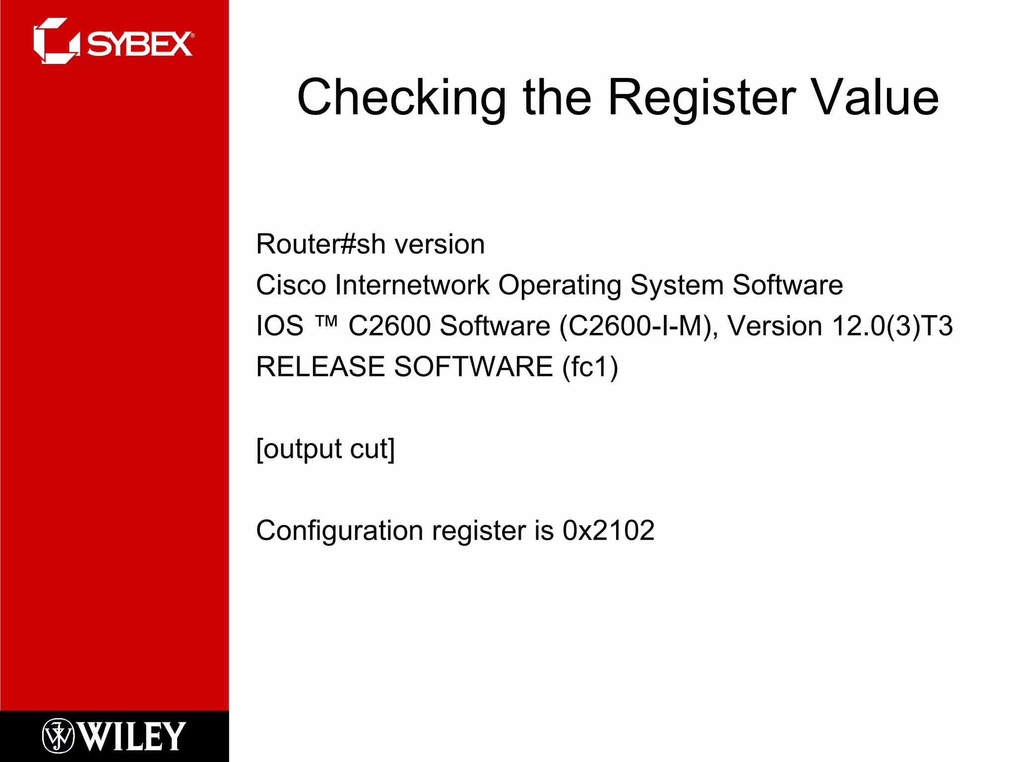 Checking the Register Value Router#sh version Cisco Internetwork Operating System Software IOS ™ C2600 Software (C2600-I-M), Version 12.0(3)T3 RELEASE SOFTWARE (fc1) [output cut] Configuration register is 0x2102 