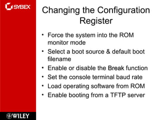 Changing the Configuration Register Force the system into the ROM monitor mode Select a boot source & default boot filename Enable or disable the  Break  function Set the console terminal baud rate Load operating software from ROM Enable booting from a TFTP server 