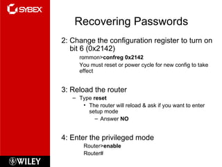 Recovering Passwords 2: Change the configuration register to turn on bit 6 (0x2142) rommon> confreg 0x2142 You must reset or power cycle for new config to take effect 3: Reload the router Type  reset The router will reload & ask if you want to enter setup mode Answer  NO 4: Enter the privileged mode Router> enable Router# 