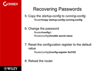 Recovering Passwords 5: Copy the  startup-config  to  running-config Router# copy startup-config running-config 6: Change the password Router# config t Router(config)# enable secret  cisco 7: Reset the configuration register to the default value Router(config)# config-register 0x2102 8: Reload the router 