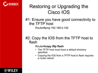 Restoring or Upgrading the Cisco IOS #1: Ensure you have good connectivity to the TFTP host Router#ping 192.168.0.120 #2: Copy the IOS from the TFTP host to flash Router# copy tftp flash The TFTP host must have a default directory specified Copying the IOS from a TFTP host to flash requires a router reboot 
