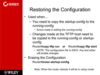 Restoring the Configuration Used when… You need to copy the  startup-config  to the  running-config Errors made in editing the  running-config Changes made at the TFTP host need to be copied to the  running-config  or  startup-config Router# copy tftp run  or  Router# copy tftp start NOTE: The configuration file is ASCII. Any text editor will enable changes Erasing the Configuration Router# erase startup-config Note: When the router reboots it will be in  setup mode 