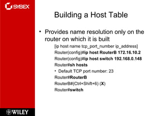 Building a Host Table Provides name resolution only on the router on which it is built [ip host name tcp_port_number ip_address] Router(config)# ip host RouterB 172.16.10.2 Router(config)# ip host switch 192.168.0.148 Router# sh hosts Default TCP port number: 23 Router# RouterB RouterB#(Ctrl+Shift+6) ( X ) Router# switch 