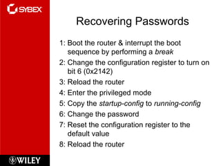 Recovering Passwords
1: Boot the router & interrupt the boot
sequence by performing a break
2: Change the configuration register to turn on
bit 6 (0x2142)
3: Reload the router
4: Enter the privileged mode
5: Copy the startup-config to running-config
6: Change the password
7: Reset the configuration register to the
default value
8: Reload the router
 