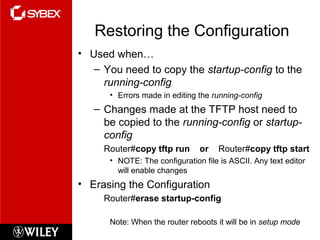 Restoring the Configuration
• Used when…
– You need to copy the startup-config to the
running-config
• Errors made in editing the running-config
– Changes made at the TFTP host need to
be copied to the running-config or startup-
config
Router#copy tftp run or Router#copy tftp start
• NOTE: The configuration file is ASCII. Any text editor
will enable changes
• Erasing the Configuration
Router#erase startup-config
Note: When the router reboots it will be in setup mode
 