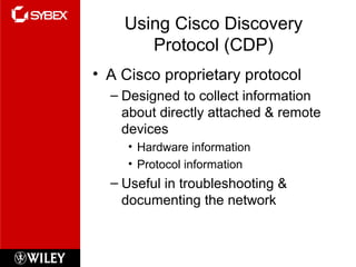 Using Cisco Discovery
Protocol (CDP)
• A Cisco proprietary protocol
– Designed to collect information
about directly attached & remote
devices
• Hardware information
• Protocol information
– Useful in troubleshooting &
documenting the network
 